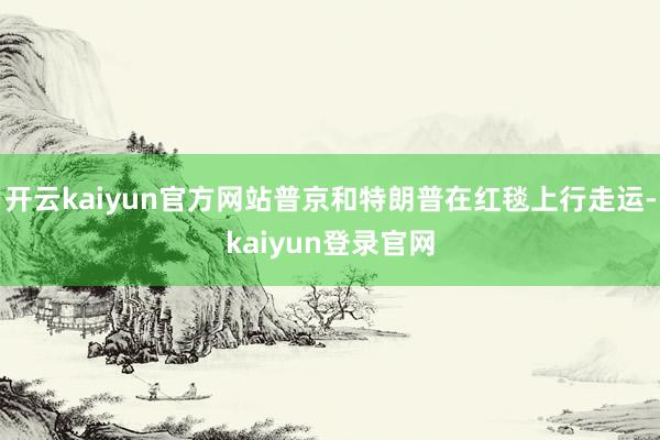 开云kaiyun官方网站普京和特朗普在红毯上行走运-kaiyun登录官网