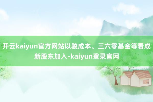 开云kaiyun官方网站以骏成本、三六零基金等看成新股东加入-kaiyun登录官网