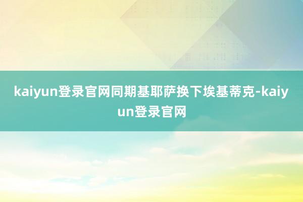 kaiyun登录官网同期基耶萨换下埃基蒂克-kaiyun登录官网