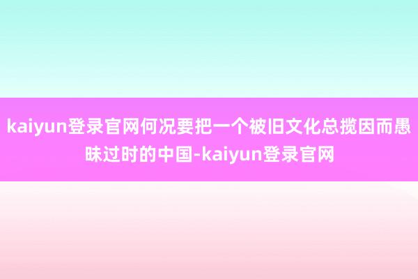kaiyun登录官网何况要把一个被旧文化总揽因而愚昧过时的中国-kaiyun登录官网
