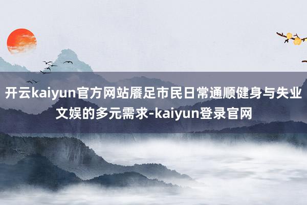 开云kaiyun官方网站餍足市民日常通顺健身与失业文娱的多元需求-kaiyun登录官网