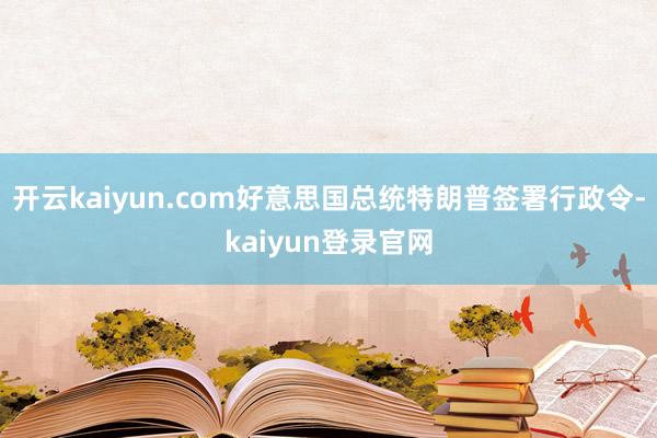 开云kaiyun.com好意思国总统特朗普签署行政令-kaiyun登录官网