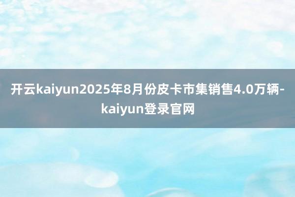 开云kaiyun2025年8月份皮卡市集销售4.0万辆-kaiyun登录官网