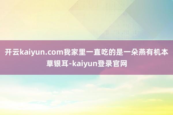 开云kaiyun.com我家里一直吃的是一朵燕有机本草银耳-kaiyun登录官网