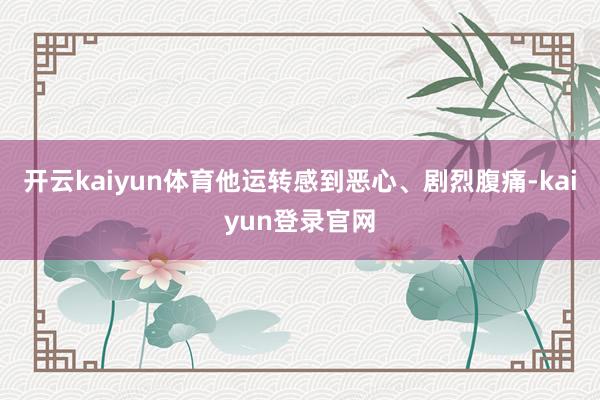 开云kaiyun体育他运转感到恶心、剧烈腹痛-kaiyun登录官网
