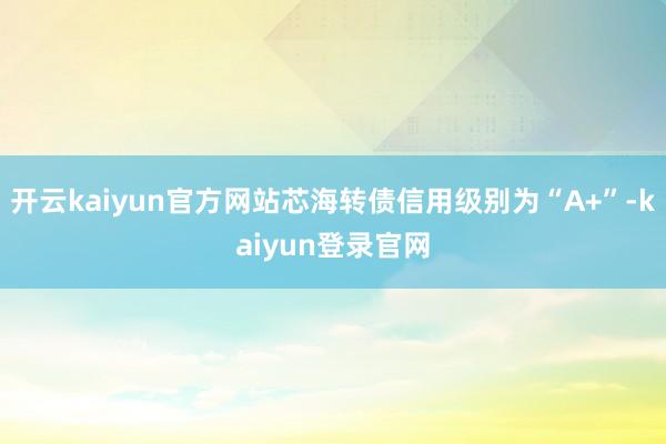 开云kaiyun官方网站芯海转债信用级别为“A+”-kaiyun登录官网