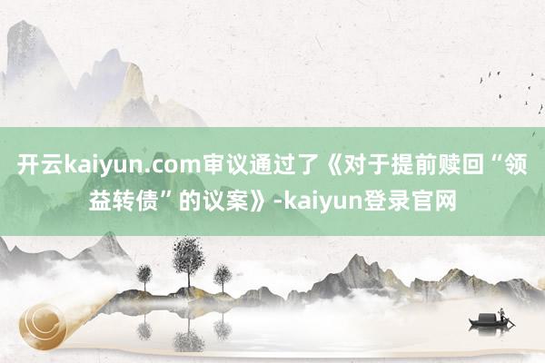 开云kaiyun.com审议通过了《对于提前赎回“领益转债”的议案》-kaiyun登录官网