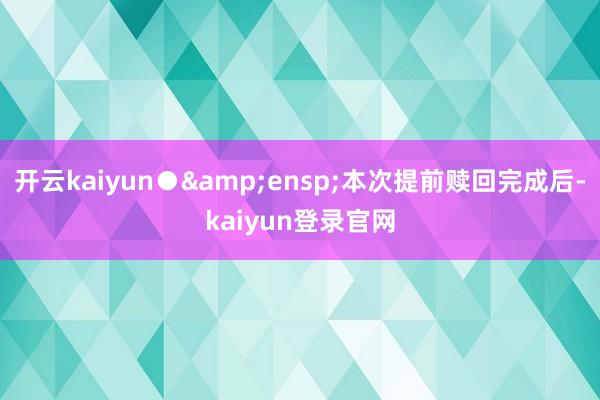 开云kaiyun● 本次提前赎回完成后-kaiyun登录官网