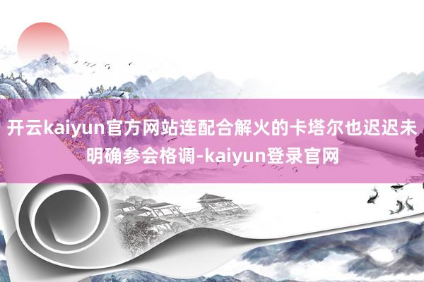 开云kaiyun官方网站连配合解火的卡塔尔也迟迟未明确参会格调-kaiyun登录官网