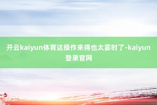 开云kaiyun体育这操作来得也太霎时了-kaiyun登录官网