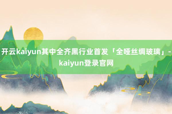 开云kaiyun其中全齐黑行业首发「全哑丝绸玻璃」-kaiyun登录官网