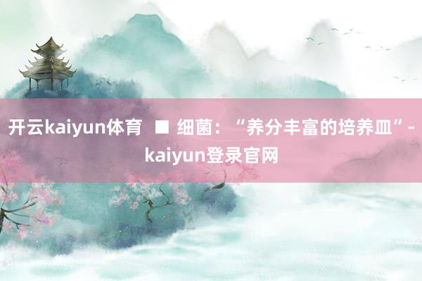 开云kaiyun体育 ■ 细菌:“养分丰富的培养皿”-kaiyun登录官网
