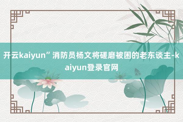 开云kaiyun”消防员杨文将磋磨被困的老东谈主-kaiyun登录官网