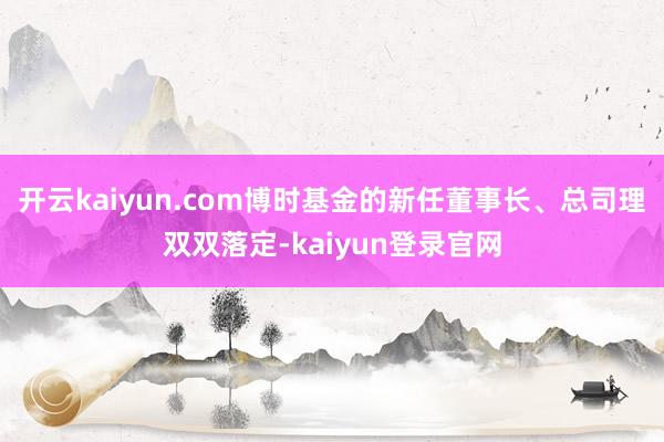 开云kaiyun.com博时基金的新任董事长、总司理双双落定-kaiyun登录官网