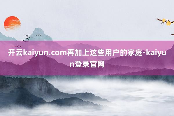开云kaiyun.com再加上这些用户的家庭-kaiyun登录官网