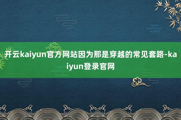 开云kaiyun官方网站因为那是穿越的常见套路-kaiyun登录官网