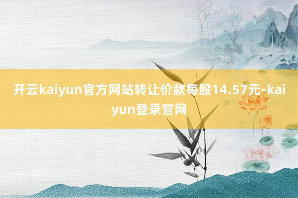 开云kaiyun官方网站转让价款每股14.57元-kaiyun登录官网