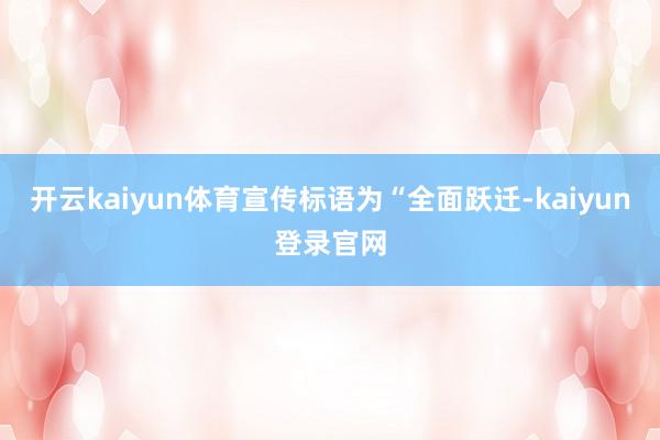 开云kaiyun体育宣传标语为“全面跃迁-kaiyun登录官网