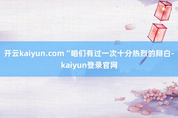 开云kaiyun.com“咱们有过一次十分热烈的辩白-kaiyun登录官网
