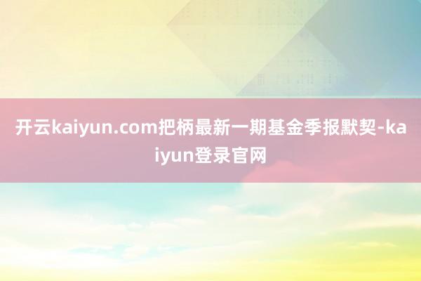 开云kaiyun.com把柄最新一期基金季报默契-kaiyun登录官网