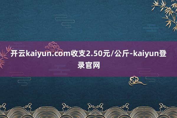 开云kaiyun.com收支2.50元/公斤-kaiyun登录官网
