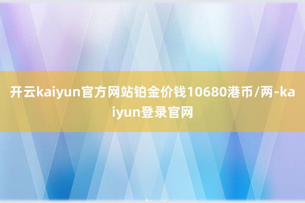 开云kaiyun官方网站铂金价钱10680港币/两-kaiyun登录官网