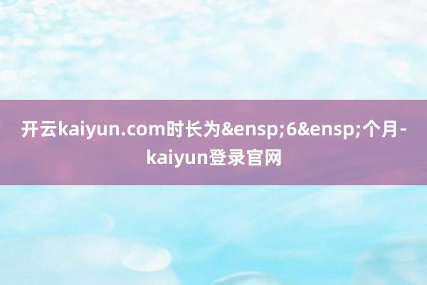 开云kaiyun.com时长为&ensp;6&ensp;个月-kaiyun登录官网