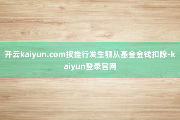 开云kaiyun.com按推行发生额从基金金钱扣除-kaiyun登录官网