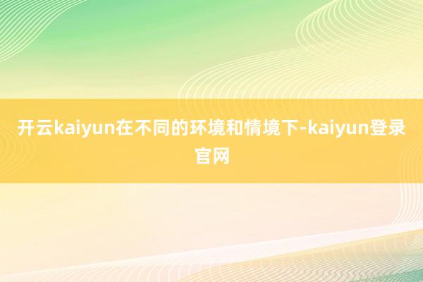 开云kaiyun在不同的环境和情境下-kaiyun登录官网