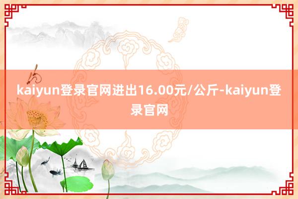 kaiyun登录官网进出16.00元/公斤-kaiyun登录官网
