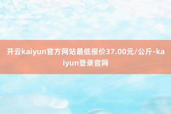 开云kaiyun官方网站最低报价37.00元/公斤-kaiyun登录官网