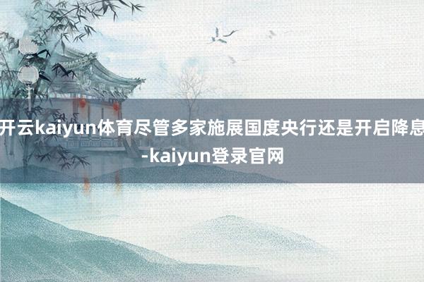 开云kaiyun体育尽管多家施展国度央行还是开启降息-kaiyun登录官网