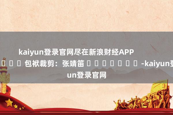 kaiyun登录官网尽在新浪财经APP            						包袱裁剪：张靖笛 							-kaiyun登录官网