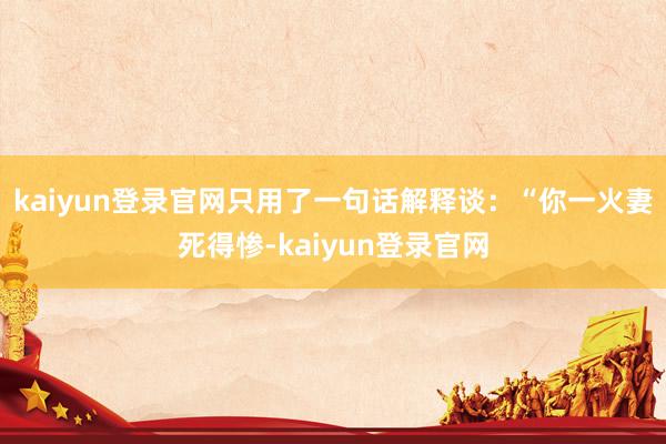 kaiyun登录官网只用了一句话解释谈：“你一火妻死得惨-kaiyun登录官网