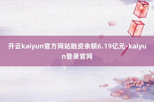 开云kaiyun官方网站融资余额6.19亿元-kaiyun登录官网