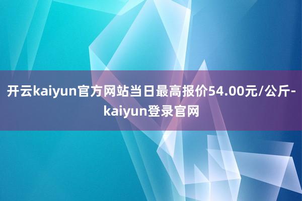 开云kaiyun官方网站当日最高报价54.00元/公斤-kaiyun登录官网