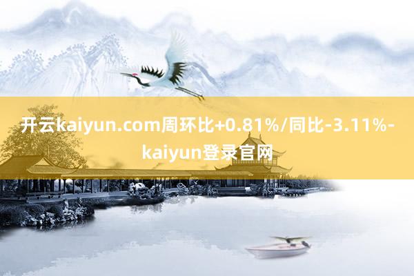 开云kaiyun.com周环比+0.81%/同比-3.11%-kaiyun登录官网