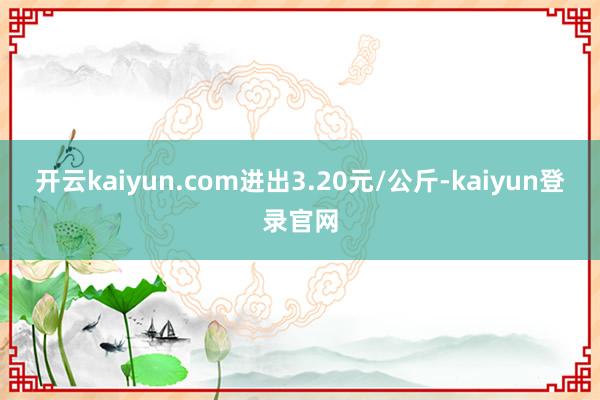开云kaiyun.com进出3.20元/公斤-kaiyun登录官网