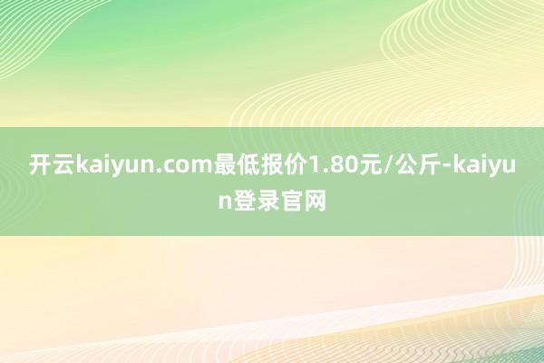 开云kaiyun.com最低报价1.80元/公斤-kaiyun登录官网
