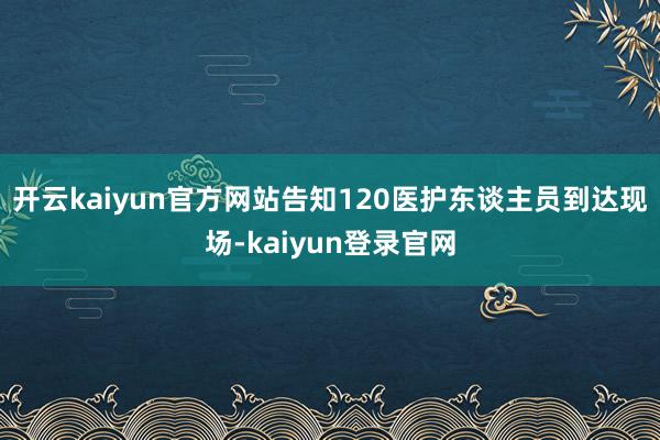 开云kaiyun官方网站告知120医护东谈主员到达现场-kaiyun登录官网