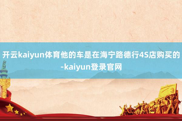 开云kaiyun体育他的车是在海宁路德行4S店购买的-kaiyun登录官网