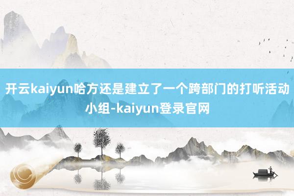开云kaiyun哈方还是建立了一个跨部门的打听活动小组-kaiyun登录官网