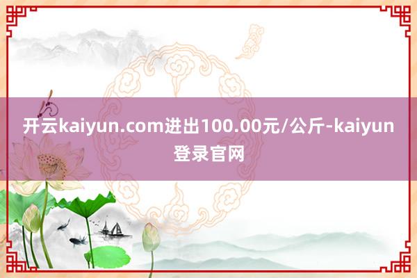 开云kaiyun.com进出100.00元/公斤-kaiyun登录官网