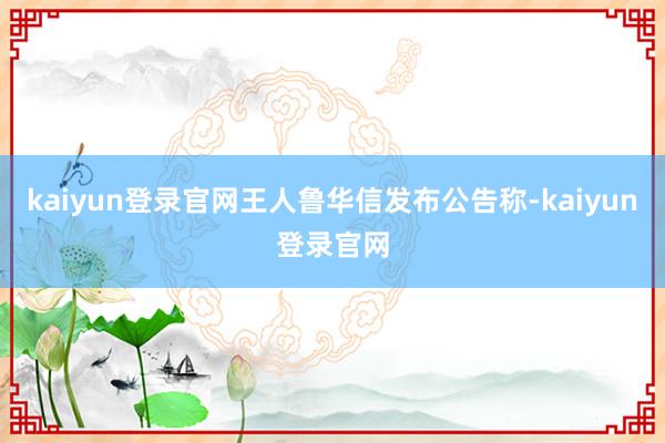 kaiyun登录官网王人鲁华信发布公告称-kaiyun登录官网