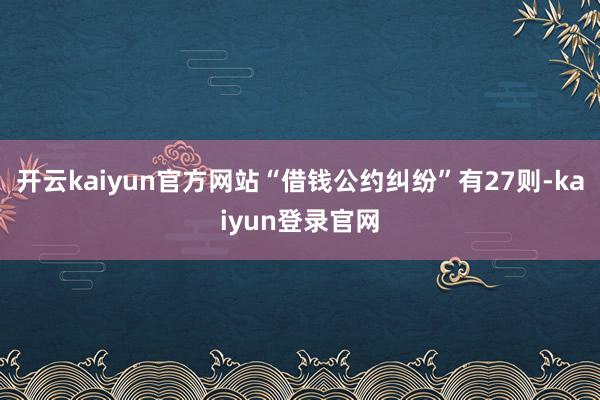开云kaiyun官方网站“借钱公约纠纷”有27则-kaiyun登录官网