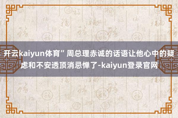 开云kaiyun体育”周总理赤诚的话语让他心中的疑虑和不安透顶消忌惮了-kaiyun登录官网