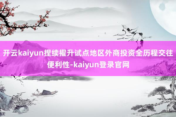 开云kaiyun捏续擢升试点地区外商投资全历程交往便利性-kaiyun登录官网