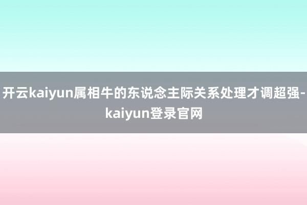 开云kaiyun属相牛的东说念主际关系处理才调超强-kaiyun登录官网