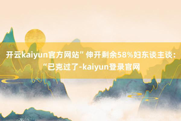 开云kaiyun官方网站”伸开剩余58%妇东谈主谈:“已克过了-kaiyun登录官网