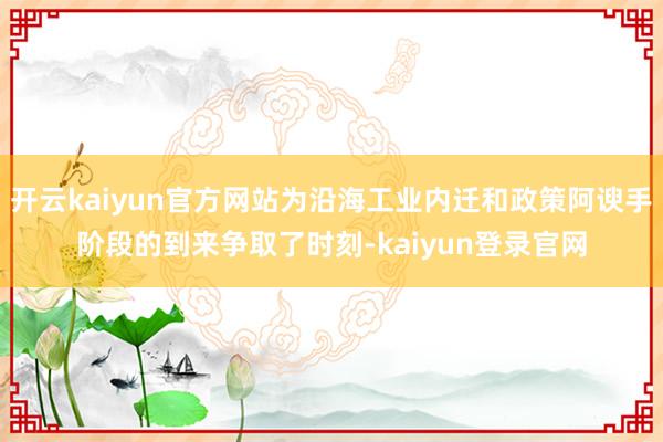 开云kaiyun官方网站为沿海工业内迁和政策阿谀手阶段的到来争取了时刻-kaiyun登录官网